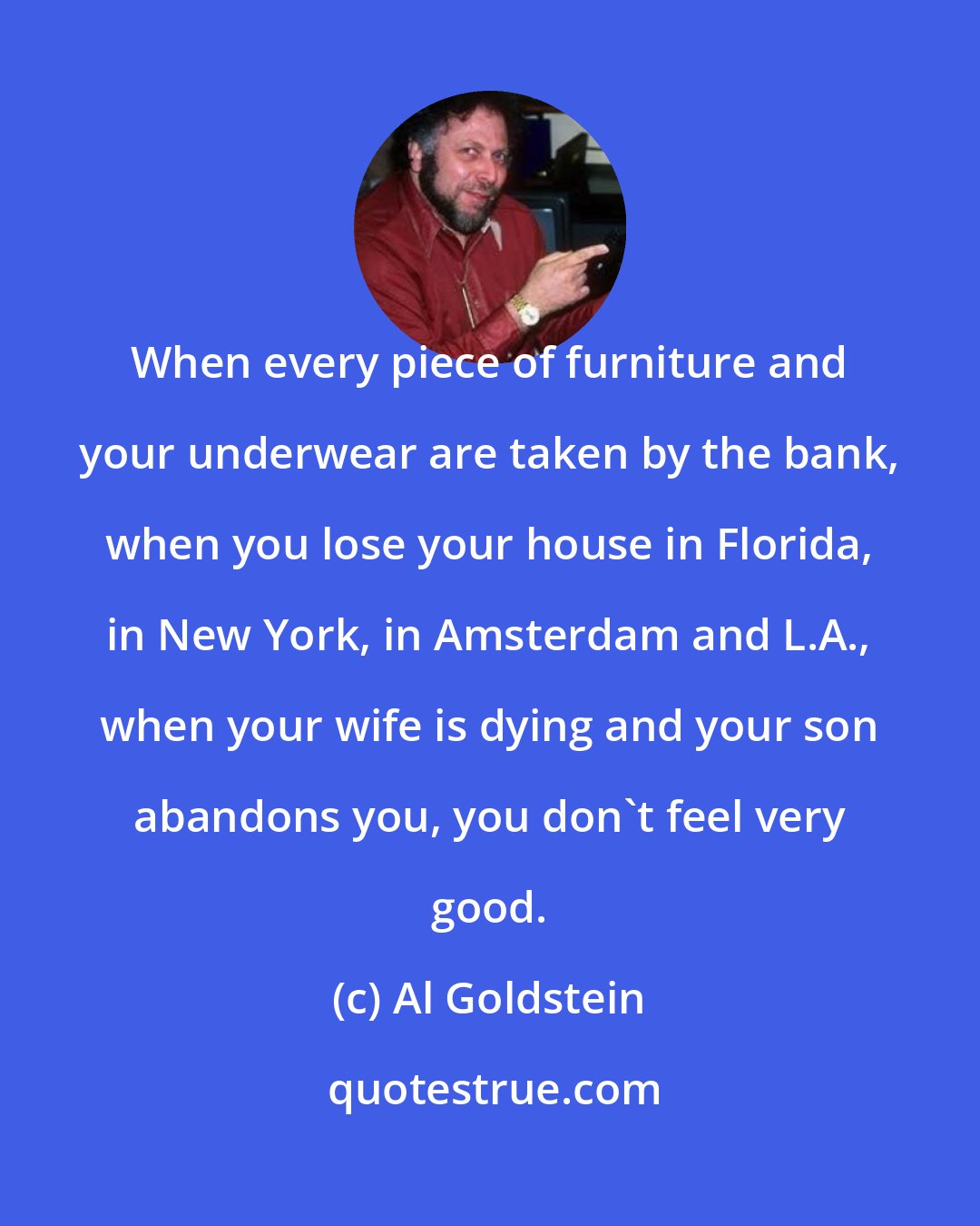 Al Goldstein: When every piece of furniture and your underwear are taken by the bank, when you lose your house in Florida, in New York, in Amsterdam and L.A., when your wife is dying and your son abandons you, you don't feel very good.
