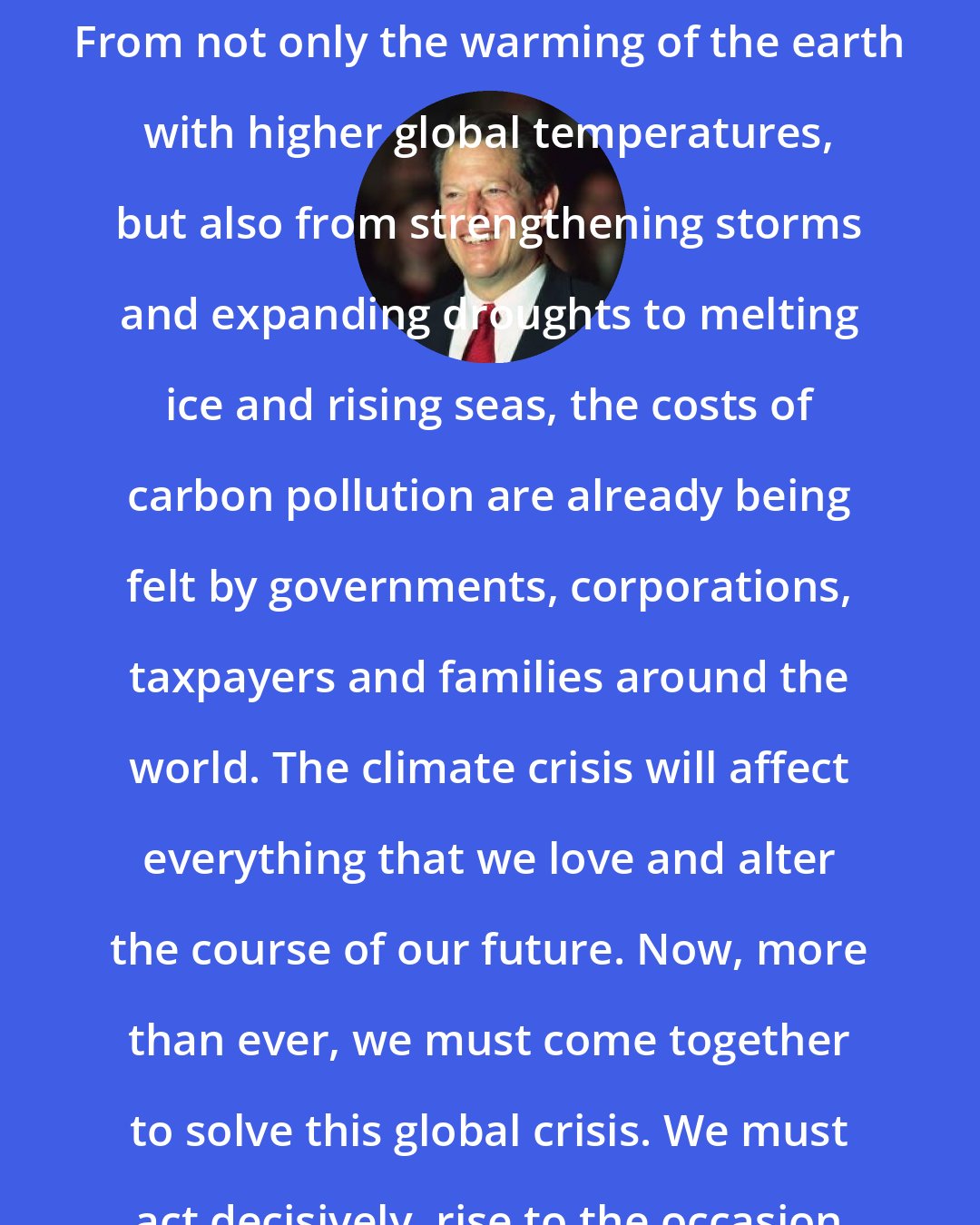Al Gore: The climate crisis is the greatest challenge humanity has ever faced. From not only the warming of the earth with higher global temperatures, but also from strengthening storms and expanding droughts to melting ice and rising seas, the costs of carbon pollution are already being felt by governments, corporations, taxpayers and families around the world. The climate crisis will affect everything that we love and alter the course of our future. Now, more than ever, we must come together to solve this global crisis. We must act decisively, rise to the occasion and solve this monumental challenge.