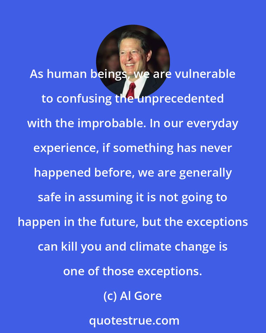 Al Gore: As human beings, we are vulnerable to confusing the unprecedented with the improbable. In our everyday experience, if something has never happened before, we are generally safe in assuming it is not going to happen in the future, but the exceptions can kill you and climate change is one of those exceptions.