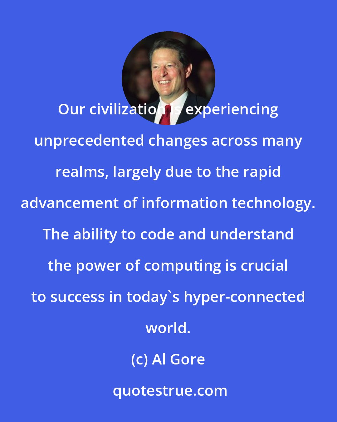 Al Gore: Our civilization is experiencing unprecedented changes across many realms, largely due to the rapid advancement of information technology. The ability to code and understand the power of computing is crucial to success in today's hyper-connected world.