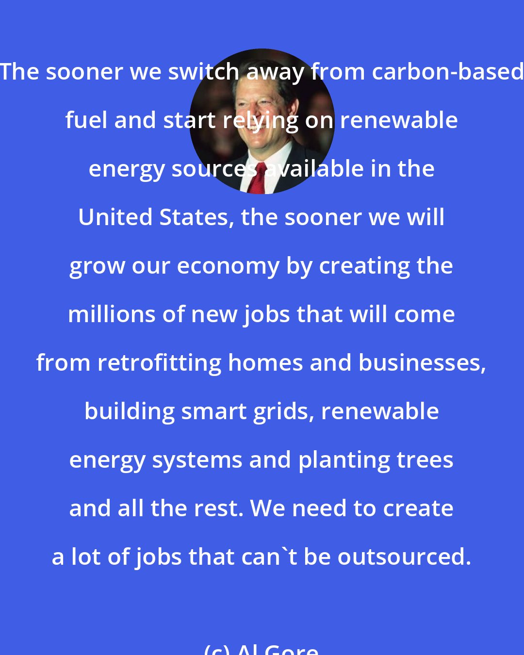 Al Gore: The sooner we switch away from carbon-based fuel and start relying on renewable energy sources available in the United States, the sooner we will grow our economy by creating the millions of new jobs that will come from retrofitting homes and businesses, building smart grids, renewable energy systems and planting trees and all the rest. We need to create a lot of jobs that can't be outsourced.