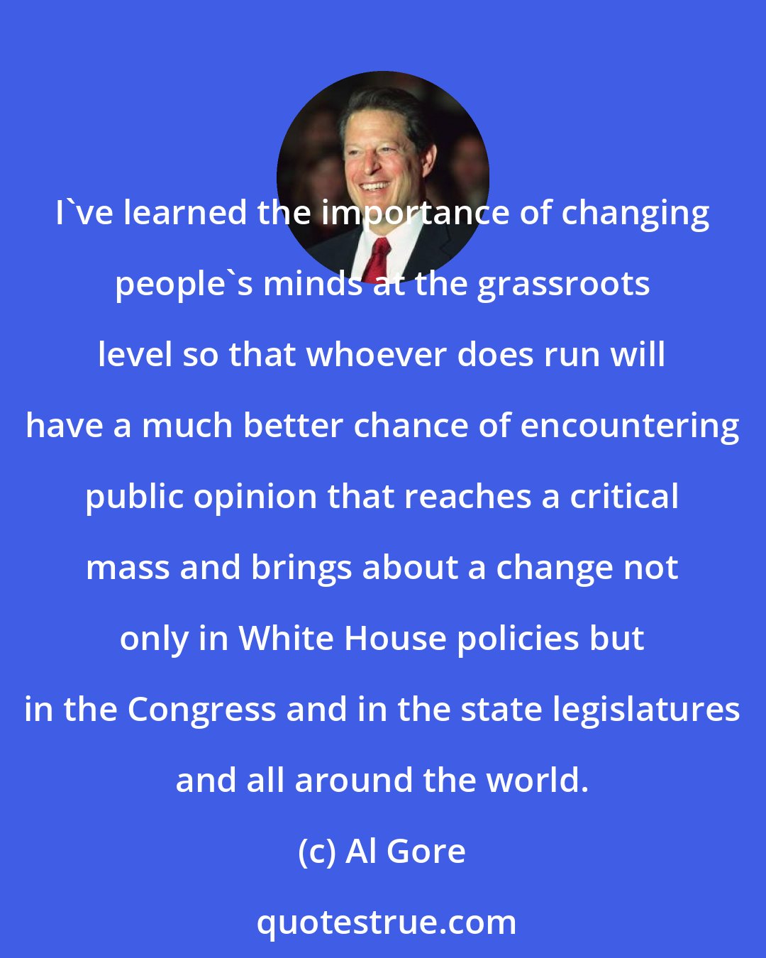 Al Gore: I've learned the importance of changing people's minds at the grassroots level so that whoever does run will have a much better chance of encountering public opinion that reaches a critical mass and brings about a change not only in White House policies but in the Congress and in the state legislatures and all around the world.