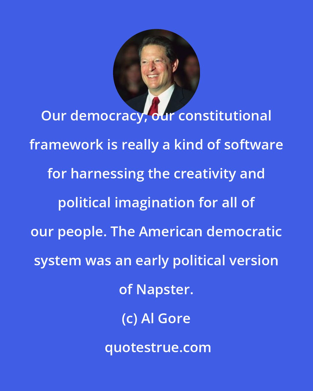 Al Gore: Our democracy, our constitutional framework is really a kind of software for harnessing the creativity and political imagination for all of our people. The American democratic system was an early political version of Napster.