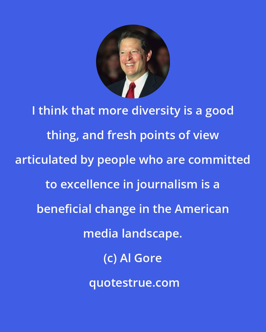 Al Gore: I think that more diversity is a good thing, and fresh points of view articulated by people who are committed to excellence in journalism is a beneficial change in the American media landscape.
