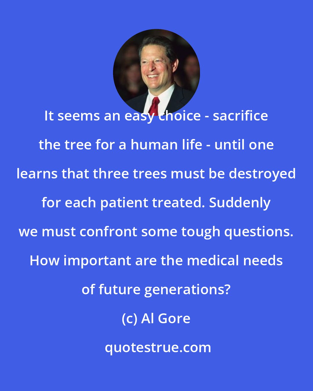 Al Gore: It seems an easy choice - sacrifice the tree for a human life - until one learns that three trees must be destroyed for each patient treated. Suddenly we must confront some tough questions. How important are the medical needs of future generations?