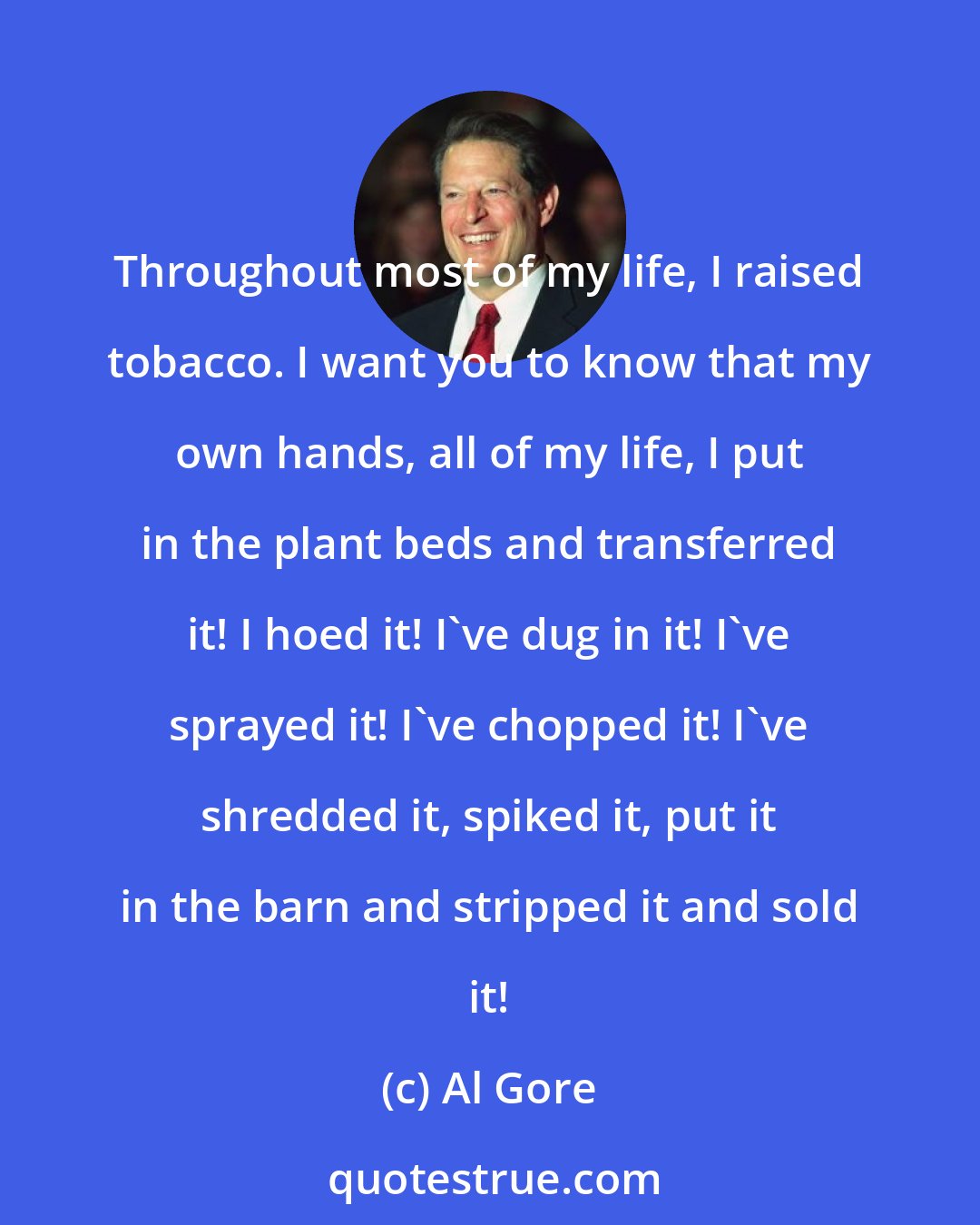 Al Gore: Throughout most of my life, I raised tobacco. I want you to know that my own hands, all of my life, I put in the plant beds and transferred it! I hoed it! I've dug in it! I've sprayed it! I've chopped it! I've shredded it, spiked it, put it in the barn and stripped it and sold it!