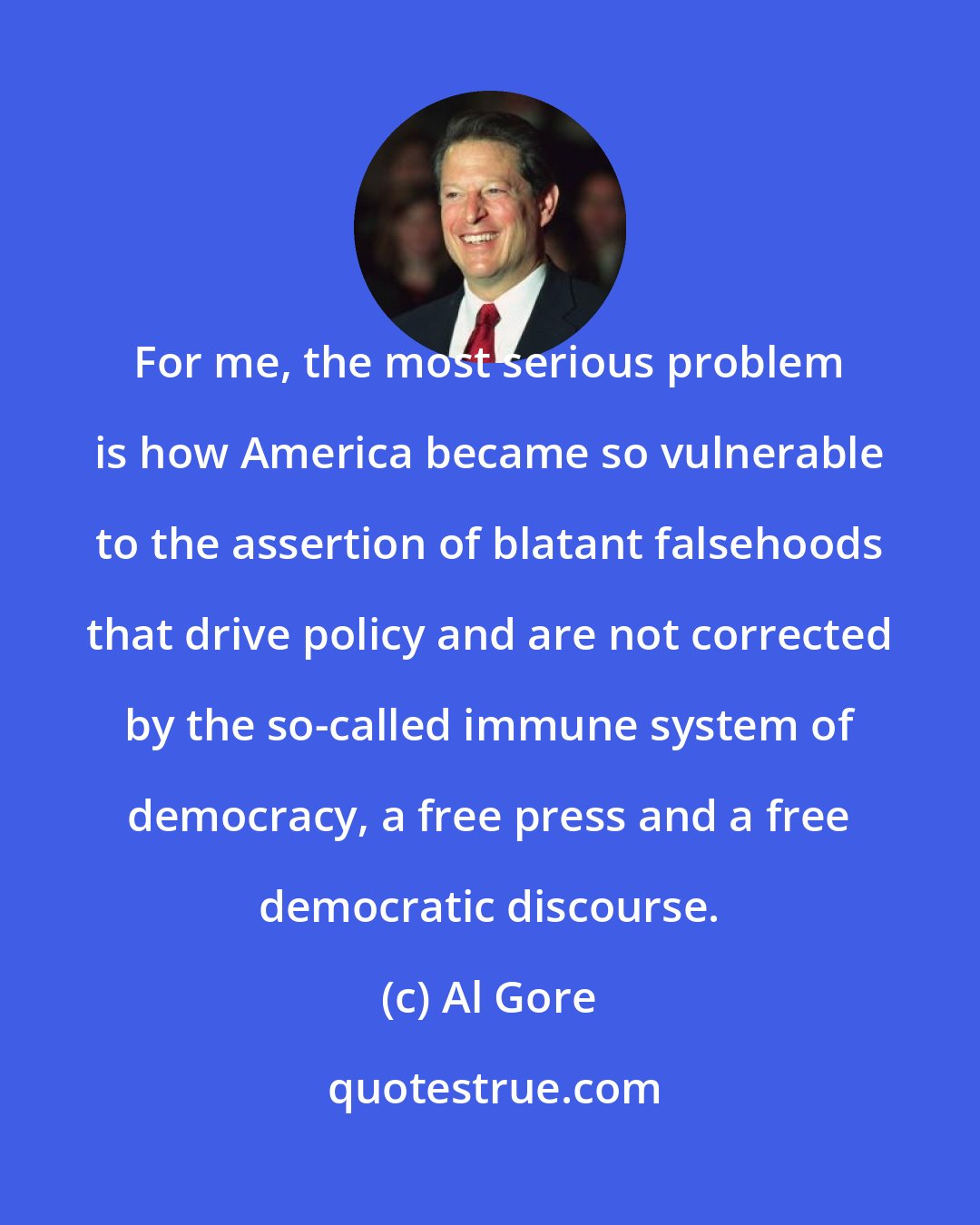 Al Gore: For me, the most serious problem is how America became so vulnerable to the assertion of blatant falsehoods that drive policy and are not corrected by the so-called immune system of democracy, a free press and a free democratic discourse.