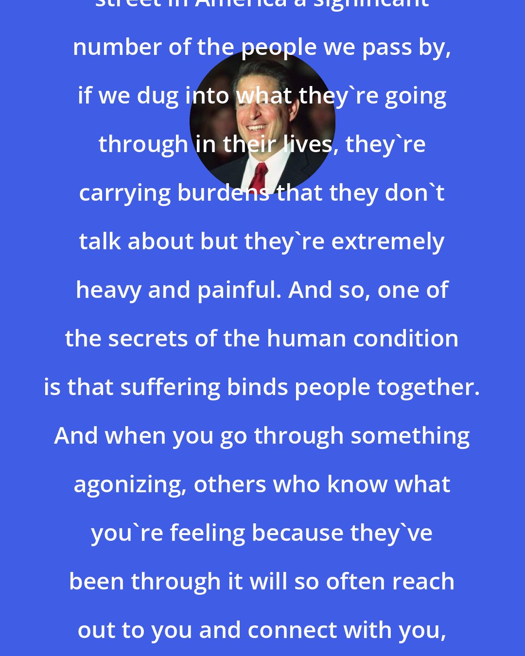 Al Gore: If we walk down the sidewalk of any street in America a significant number of the people we pass by, if we dug into what they're going through in their lives, they're carrying burdens that they don't talk about but they're extremely heavy and painful. And so, one of the secrets of the human condition is that suffering binds people together. And when you go through something agonizing, others who know what you're feeling because they've been through it will so often reach out to you and connect with you, and give you strength and lift you up.