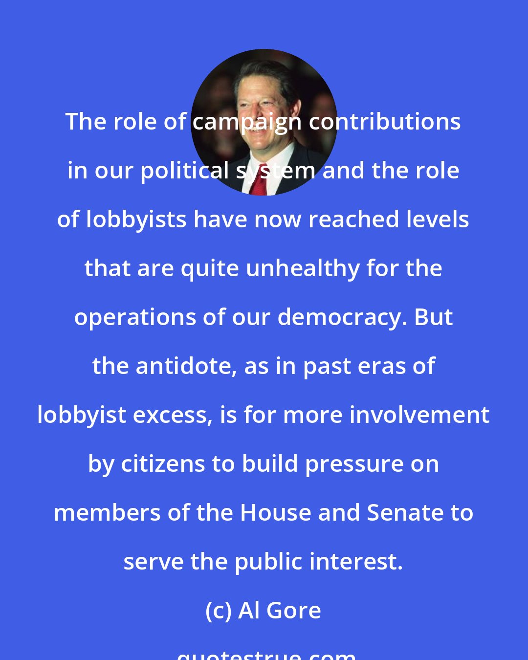 Al Gore: The role of campaign contributions in our political system and the role of lobbyists have now reached levels that are quite unhealthy for the operations of our democracy. But the antidote, as in past eras of lobbyist excess, is for more involvement by citizens to build pressure on members of the House and Senate to serve the public interest.