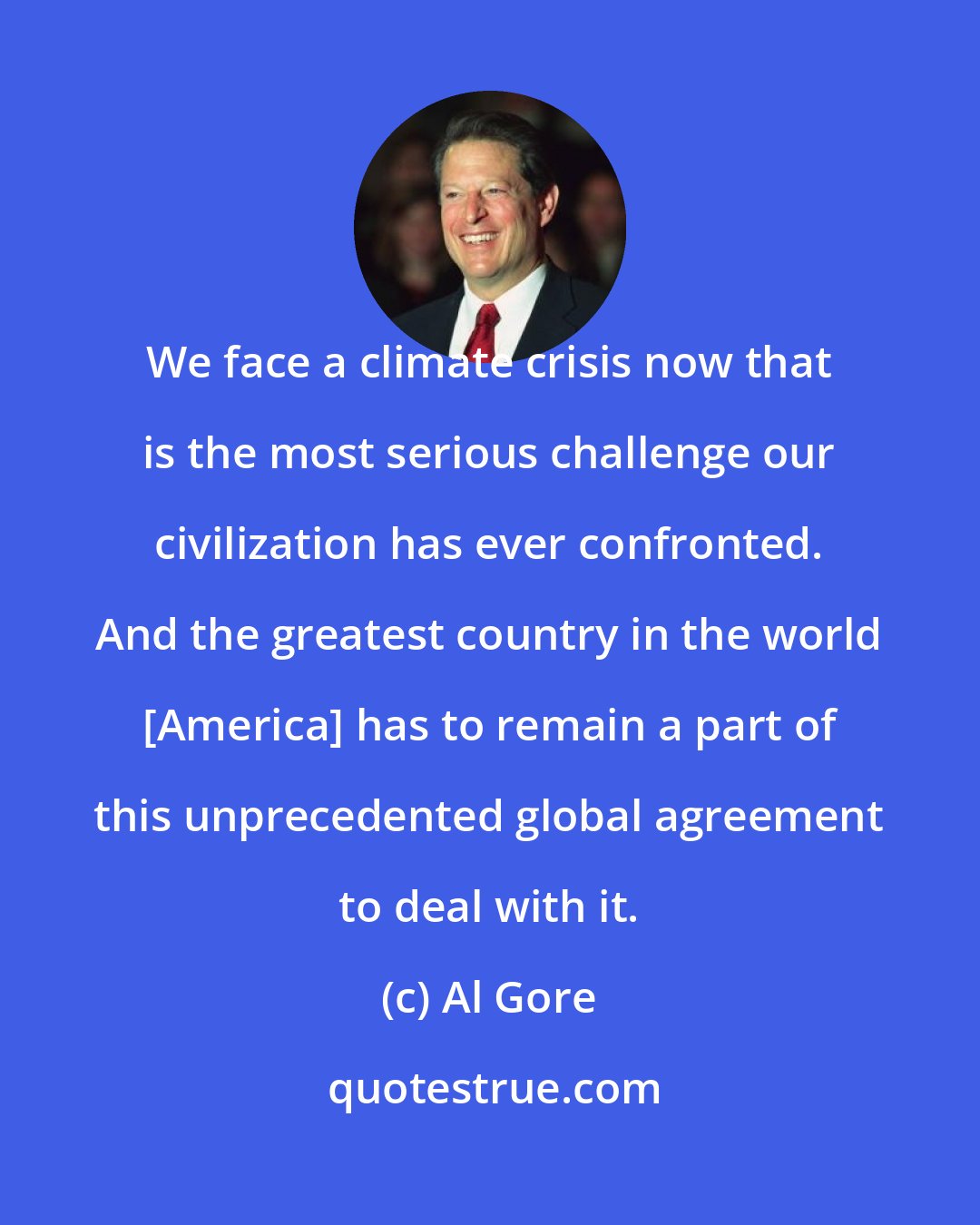 Al Gore: We face a climate crisis now that is the most serious challenge our civilization has ever confronted. And the greatest country in the world [America] has to remain a part of this unprecedented global agreement to deal with it.