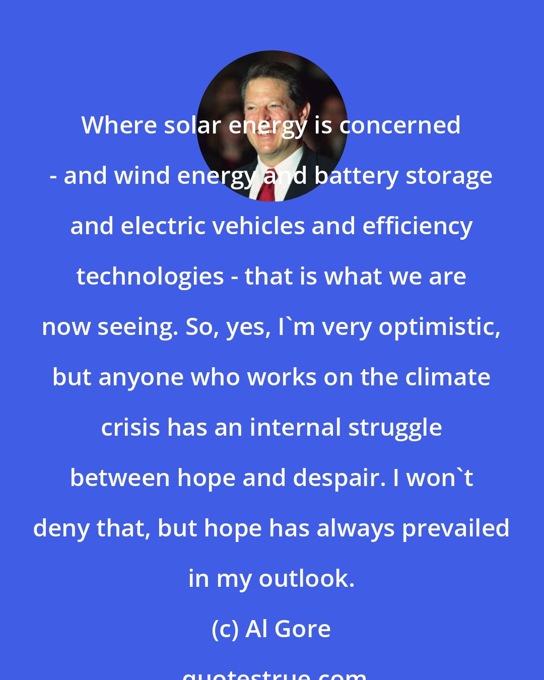 Al Gore: Where solar energy is concerned - and wind energy and battery storage and electric vehicles and efficiency technologies - that is what we are now seeing. So, yes, I'm very optimistic, but anyone who works on the climate crisis has an internal struggle between hope and despair. I won't deny that, but hope has always prevailed in my outlook.