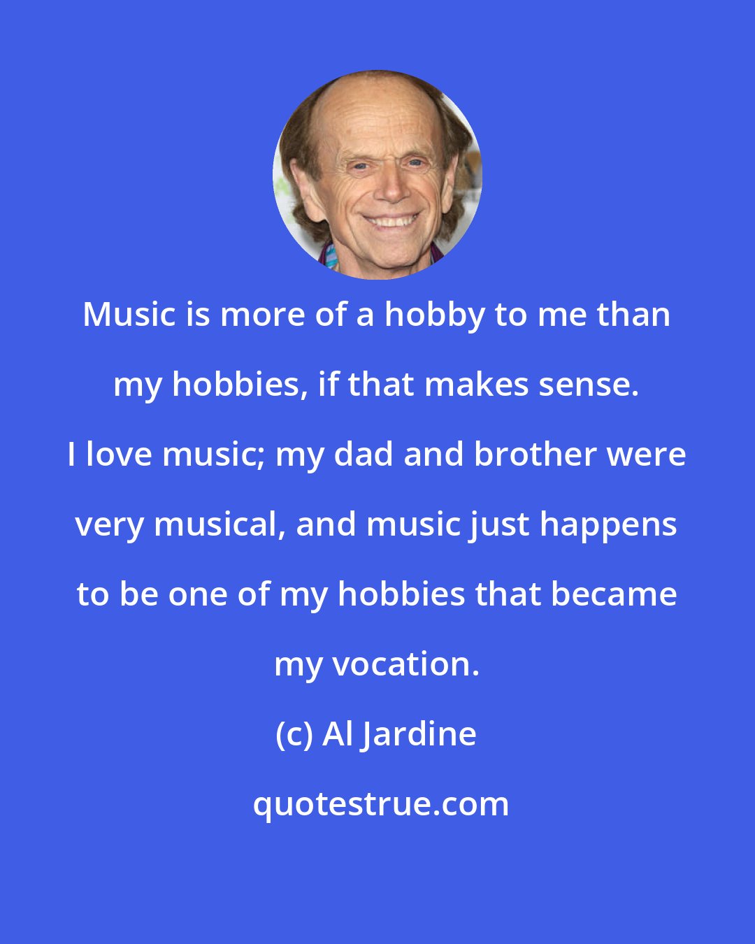 Al Jardine: Music is more of a hobby to me than my hobbies, if that makes sense. I love music; my dad and brother were very musical, and music just happens to be one of my hobbies that became my vocation.
