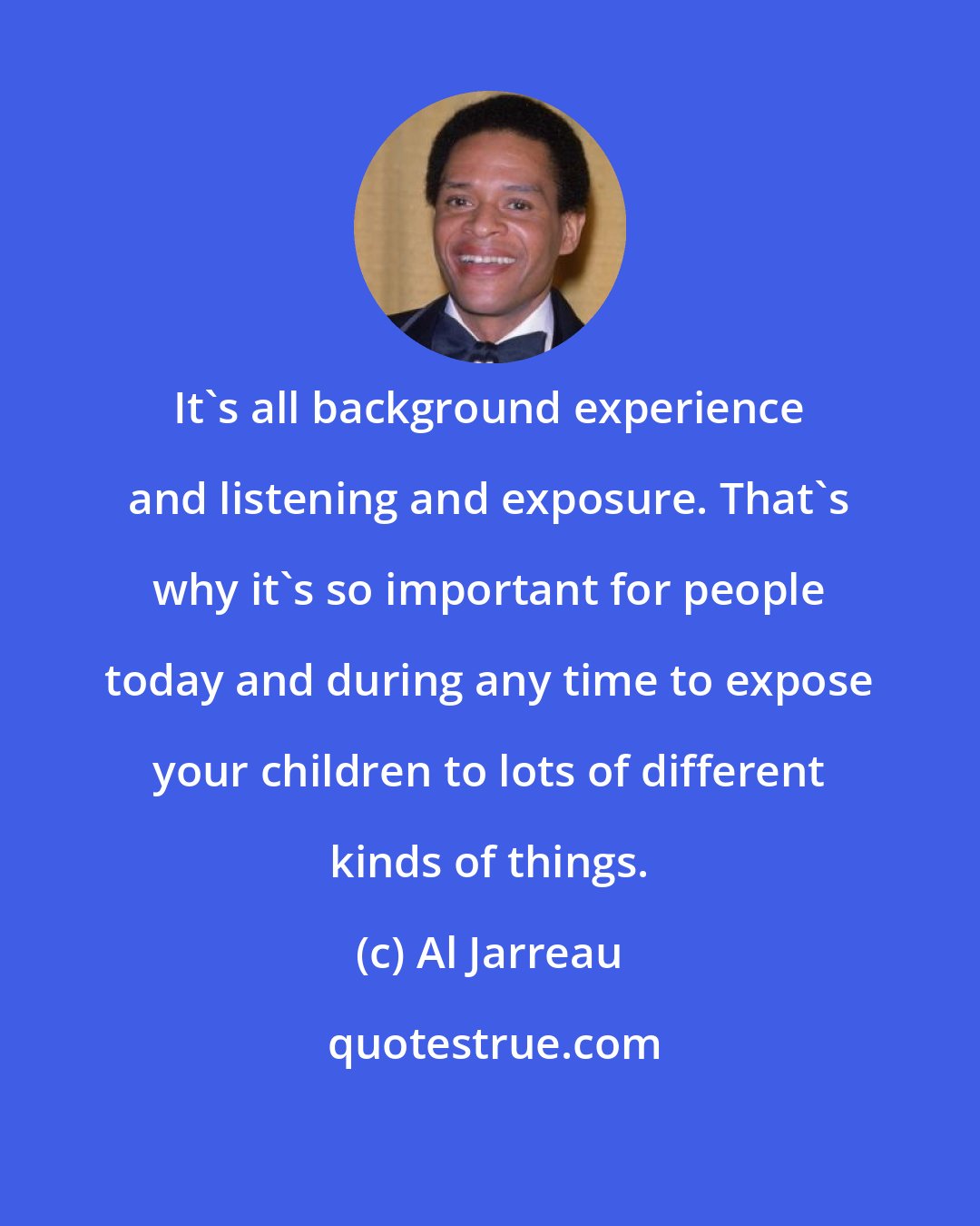 Al Jarreau: It's all background experience and listening and exposure. That's why it's so important for people today and during any time to expose your children to lots of different kinds of things.