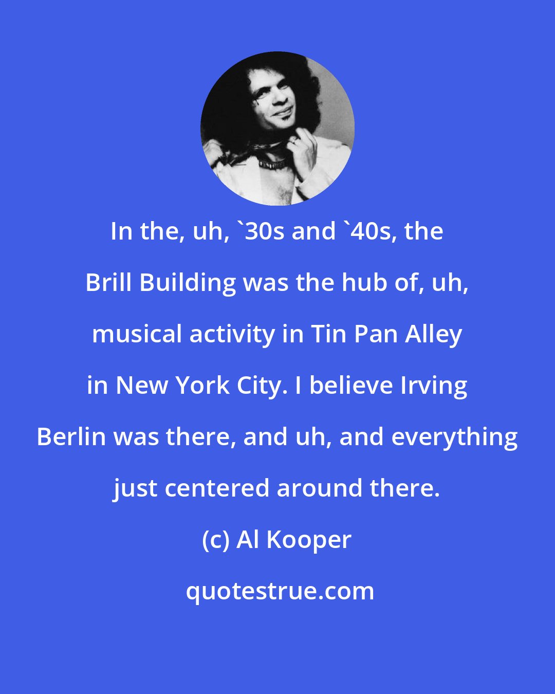 Al Kooper: In the, uh, '30s and '40s, the Brill Building was the hub of, uh, musical activity in Tin Pan Alley in New York City. I believe Irving Berlin was there, and uh, and everything just centered around there.