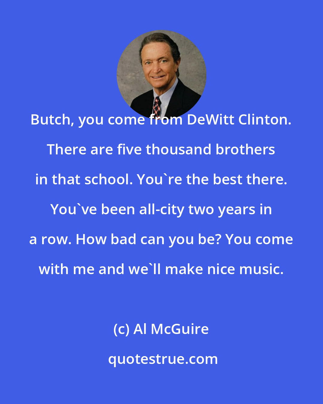 Al McGuire: Butch, you come from DeWitt Clinton. There are five thousand brothers in that school. You're the best there. You've been all-city two years in a row. How bad can you be? You come with me and we'll make nice music.