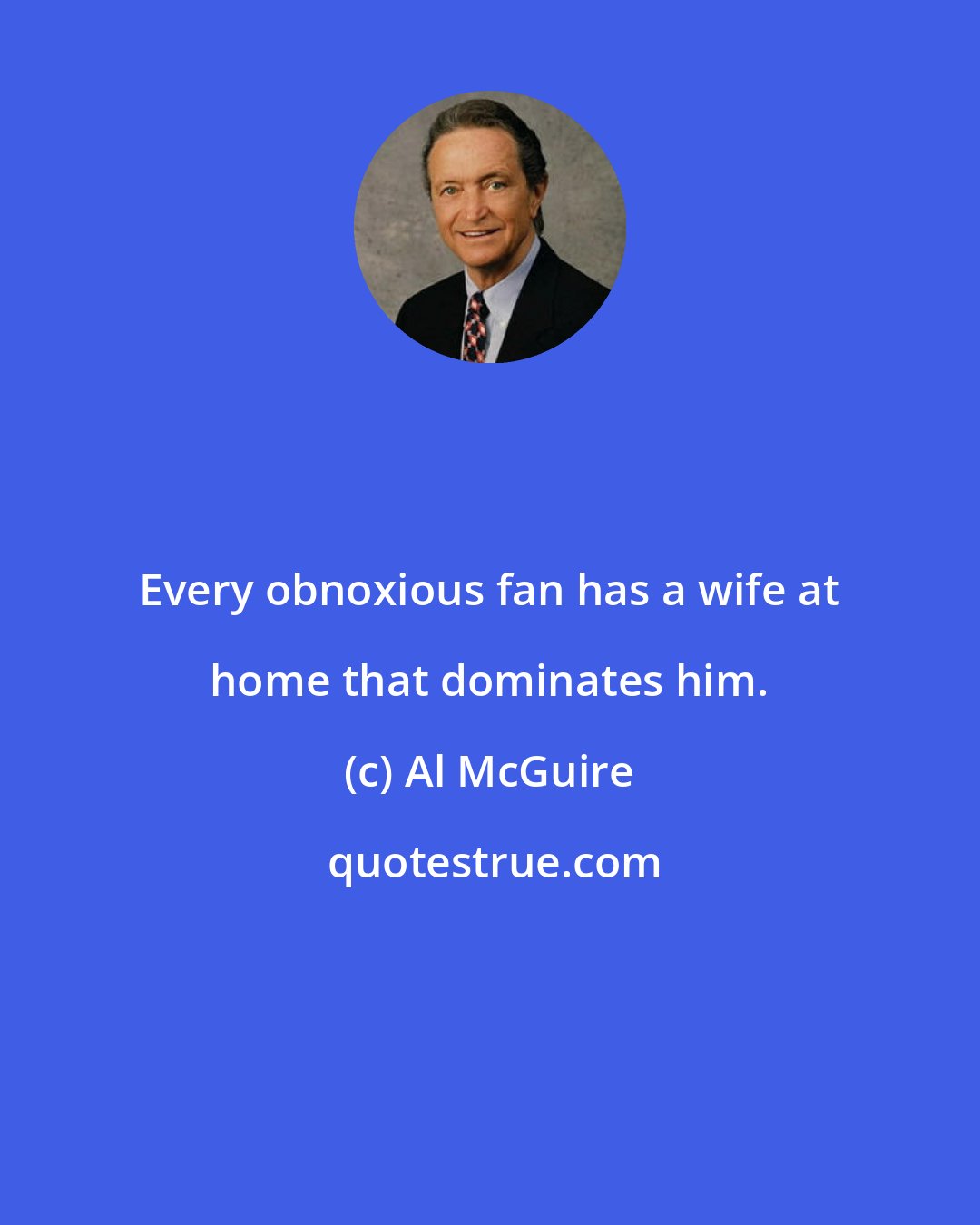 Al McGuire: Every obnoxious fan has a wife at home that dominates him.