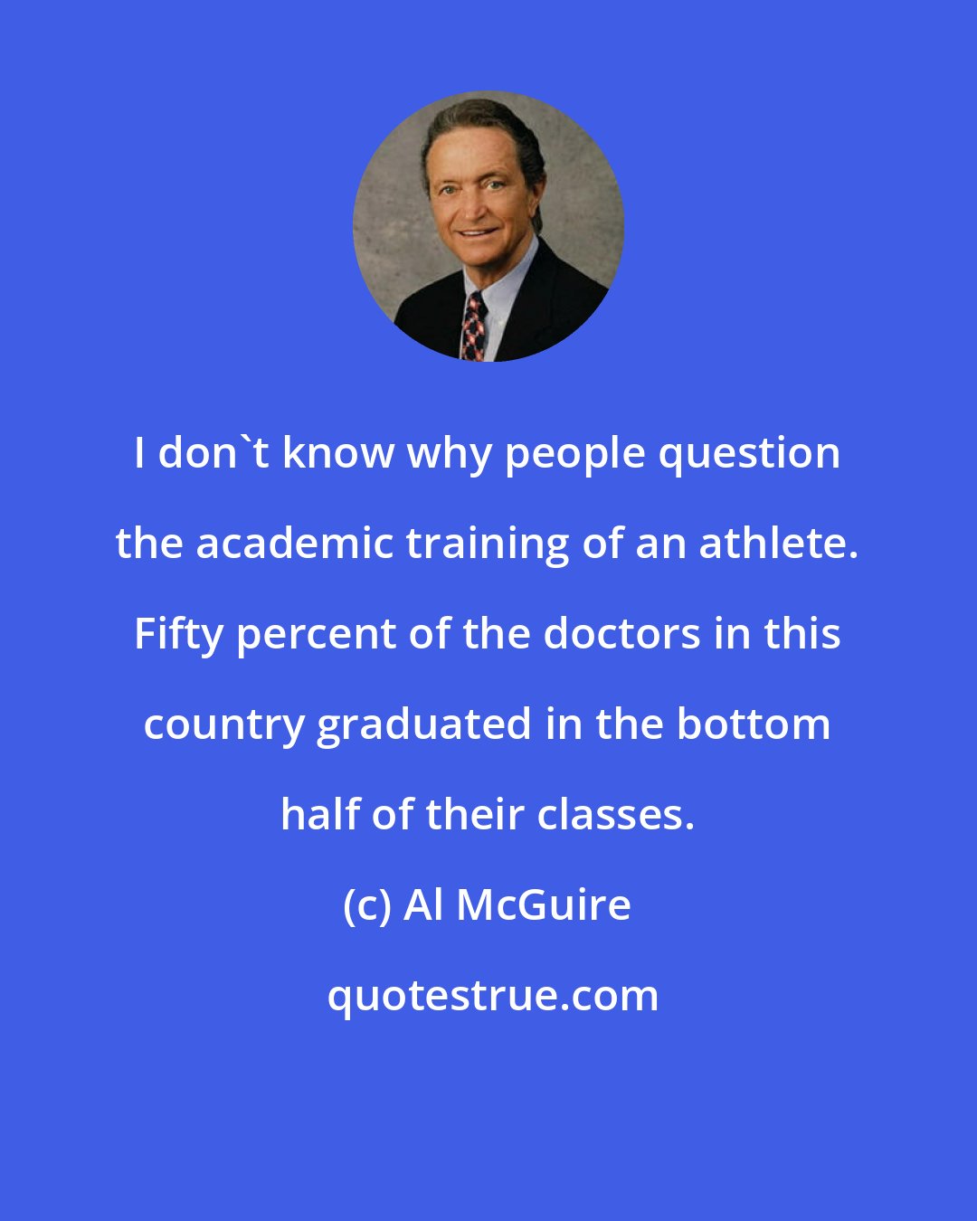 Al McGuire: I don't know why people question the academic training of an athlete. Fifty percent of the doctors in this country graduated in the bottom half of their classes.