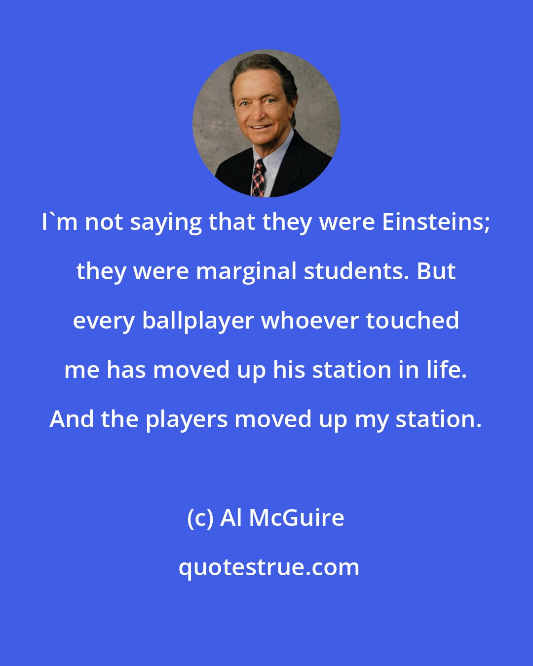 Al McGuire: I'm not saying that they were Einsteins; they were marginal students. But every ballplayer whoever touched me has moved up his station in life. And the players moved up my station.