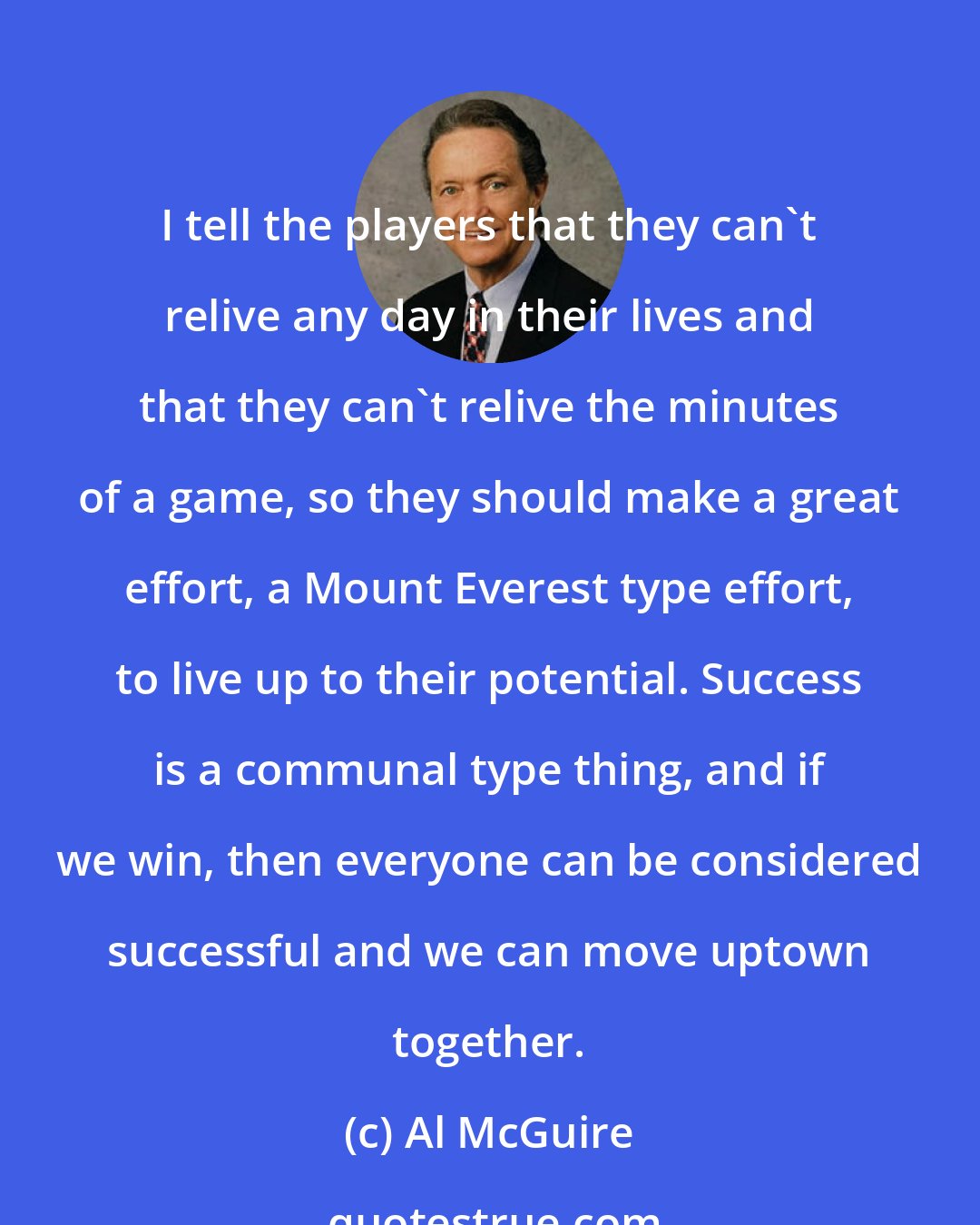 Al McGuire: I tell the players that they can't relive any day in their lives and that they can't relive the minutes of a game, so they should make a great effort, a Mount Everest type effort, to live up to their potential. Success is a communal type thing, and if we win, then everyone can be considered successful and we can move uptown together.