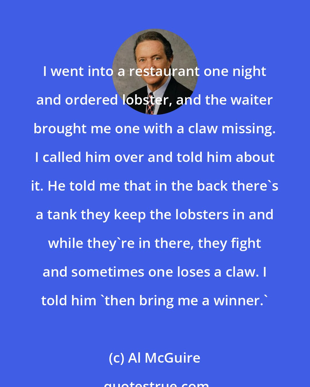 Al McGuire: I went into a restaurant one night and ordered lobster, and the waiter brought me one with a claw missing. I called him over and told him about it. He told me that in the back there's a tank they keep the lobsters in and while they're in there, they fight and sometimes one loses a claw. I told him 'then bring me a winner.'