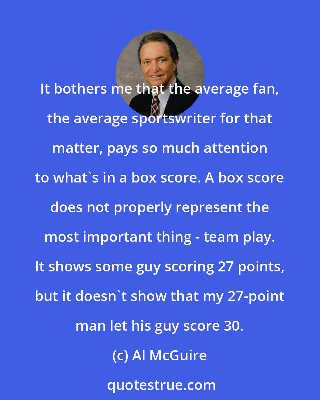 Al McGuire: It bothers me that the average fan, the average sportswriter for that matter, pays so much attention to what's in a box score. A box score does not properly represent the most important thing - team play. It shows some guy scoring 27 points, but it doesn't show that my 27-point man let his guy score 30.