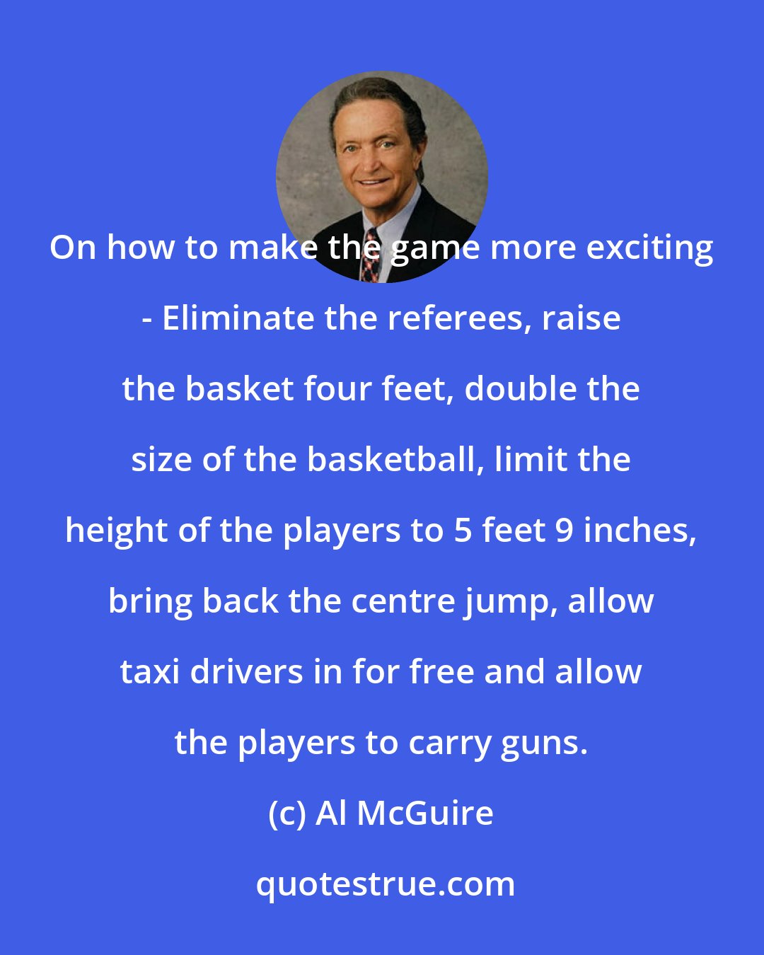 Al McGuire: On how to make the game more exciting - Eliminate the referees, raise the basket four feet, double the size of the basketball, limit the height of the players to 5 feet 9 inches, bring back the centre jump, allow taxi drivers in for free and allow the players to carry guns.