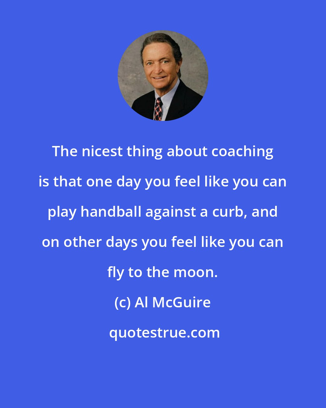 Al McGuire: The nicest thing about coaching is that one day you feel like you can play handball against a curb, and on other days you feel like you can fly to the moon.