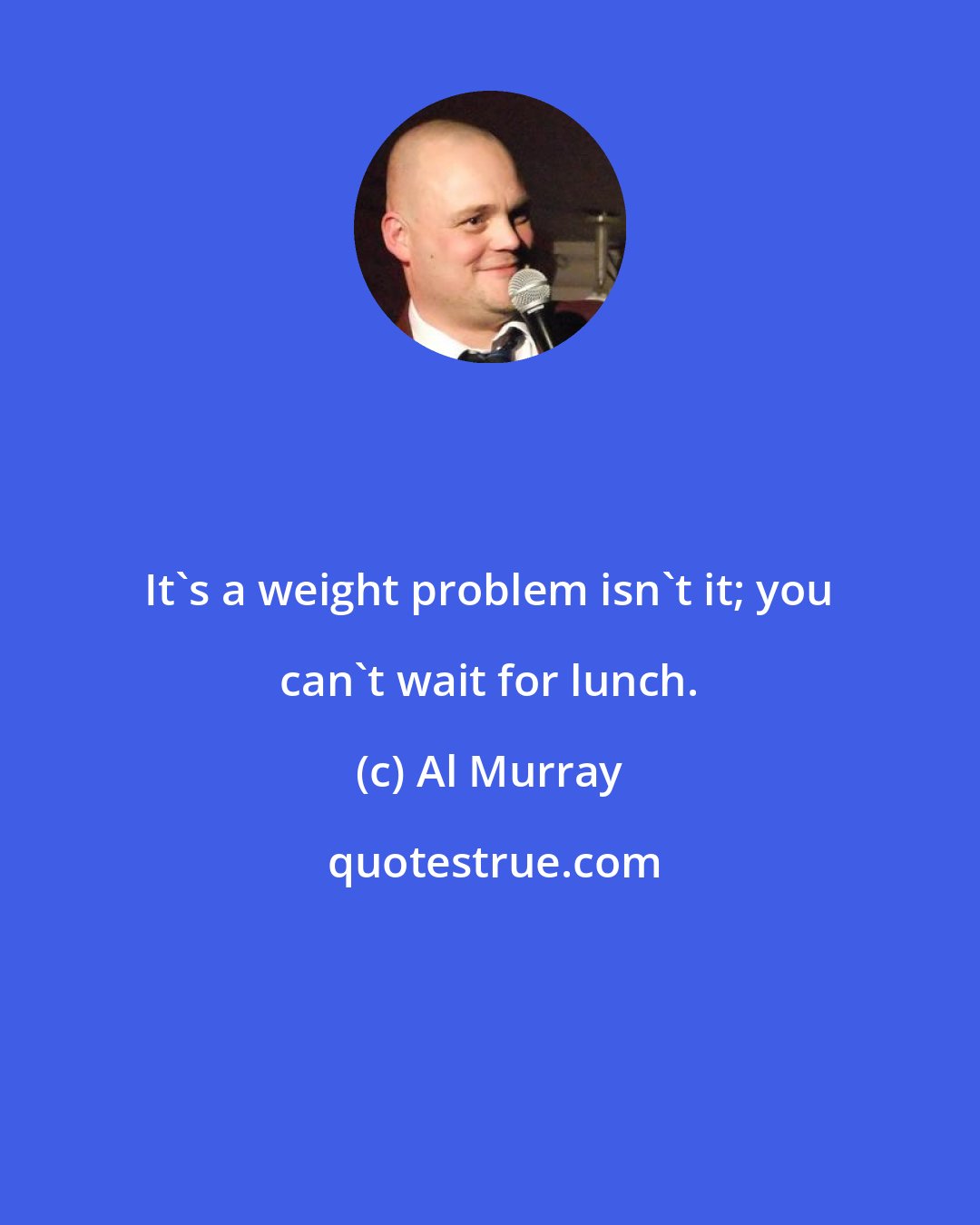 Al Murray: It's a weight problem isn't it; you can't wait for lunch.