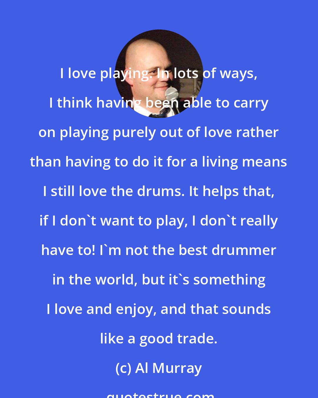 Al Murray: I love playing. In lots of ways, I think having been able to carry on playing purely out of love rather than having to do it for a living means I still love the drums. It helps that, if I don't want to play, I don't really have to! I'm not the best drummer in the world, but it's something I love and enjoy, and that sounds like a good trade.