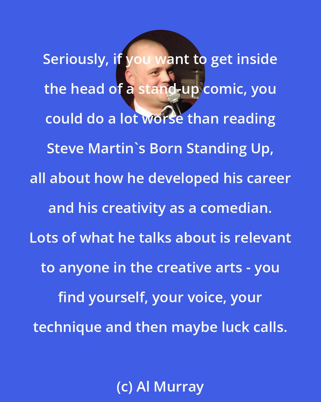Al Murray: Seriously, if you want to get inside the head of a stand-up comic, you could do a lot worse than reading Steve Martin's Born Standing Up, all about how he developed his career and his creativity as a comedian. Lots of what he talks about is relevant to anyone in the creative arts - you find yourself, your voice, your technique and then maybe luck calls.