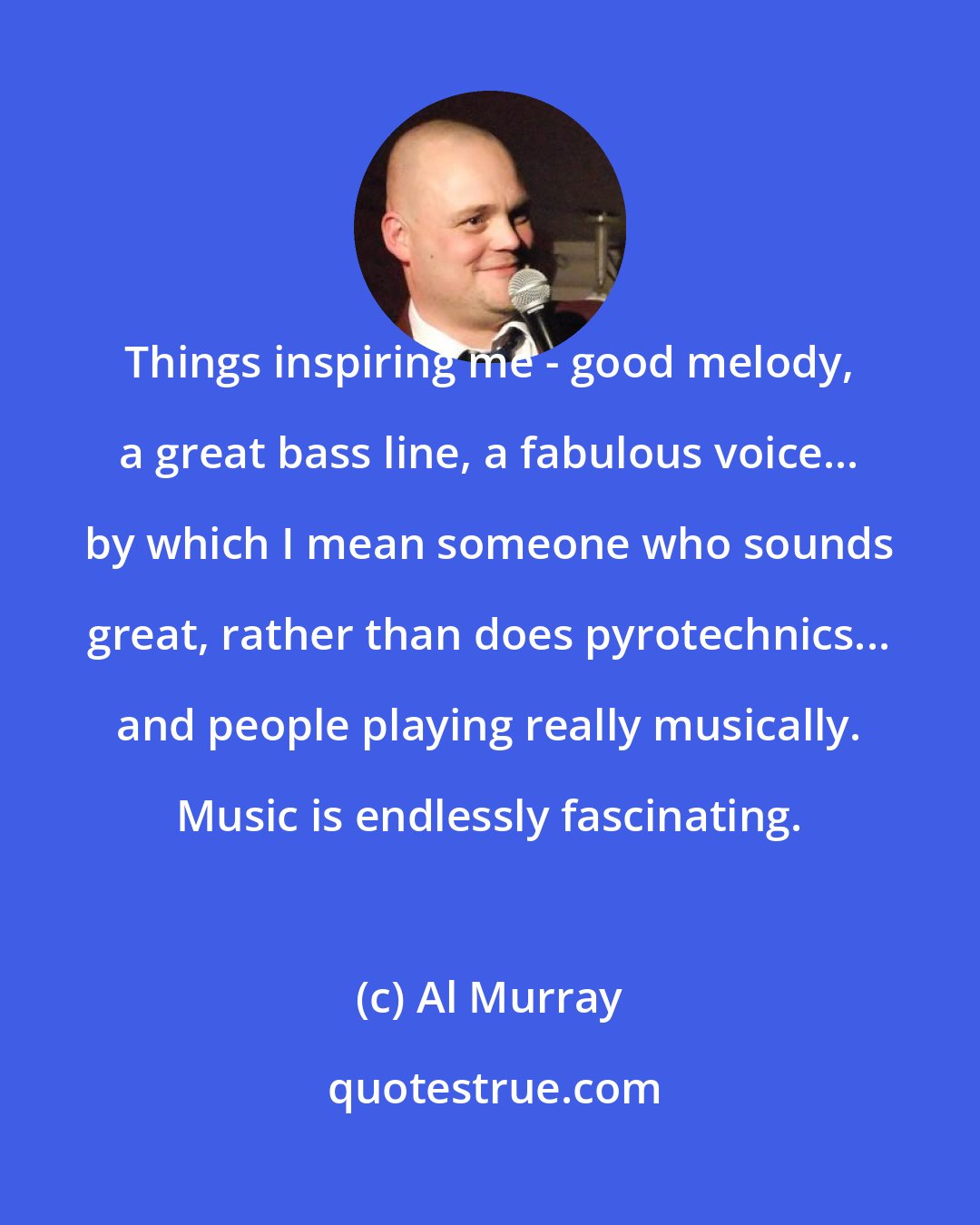 Al Murray: Things inspiring me - good melody, a great bass line, a fabulous voice... by which I mean someone who sounds great, rather than does pyrotechnics... and people playing really musically. Music is endlessly fascinating.