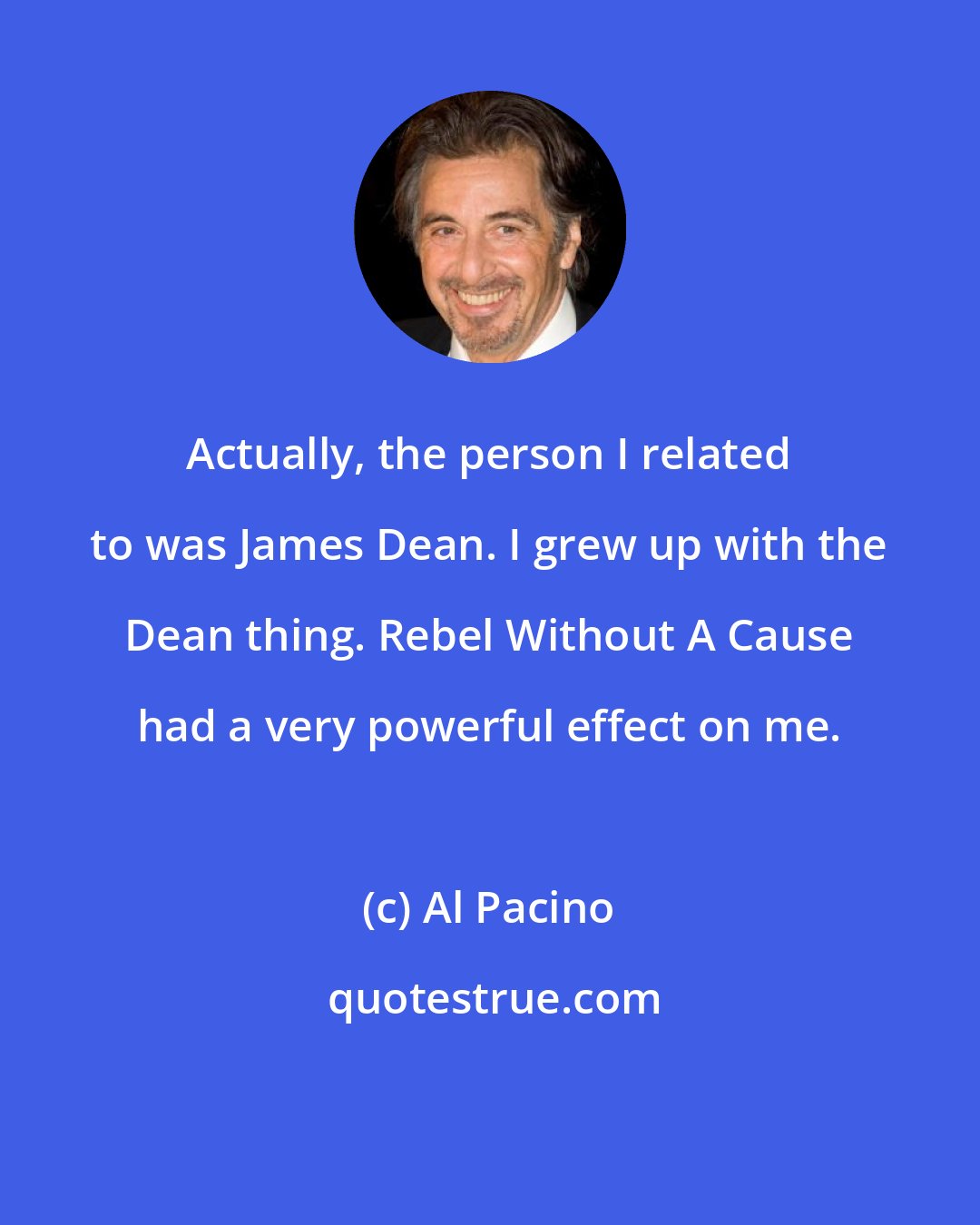 Al Pacino: Actually, the person I related to was James Dean. I grew up with the Dean thing. Rebel Without A Cause had a very powerful effect on me.