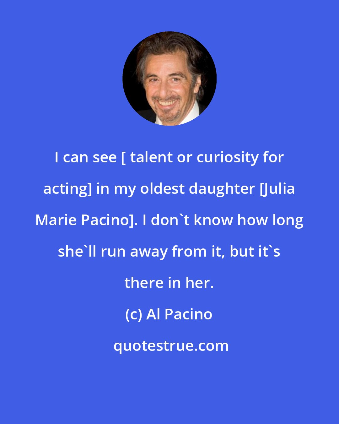 Al Pacino: I can see [ talent or curiosity for acting] in my oldest daughter [Julia Marie Pacino]. I don't know how long she'll run away from it, but it's there in her.