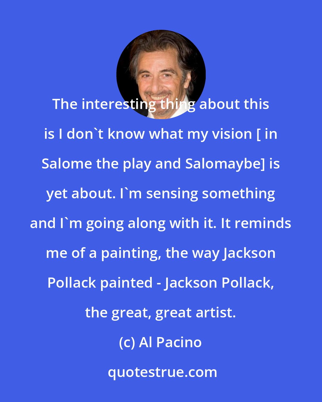 Al Pacino: The interesting thing about this is I don't know what my vision [ in Salome the play and Salomaybe] is yet about. I'm sensing something and I'm going along with it. It reminds me of a painting, the way Jackson Pollack painted - Jackson Pollack, the great, great artist.