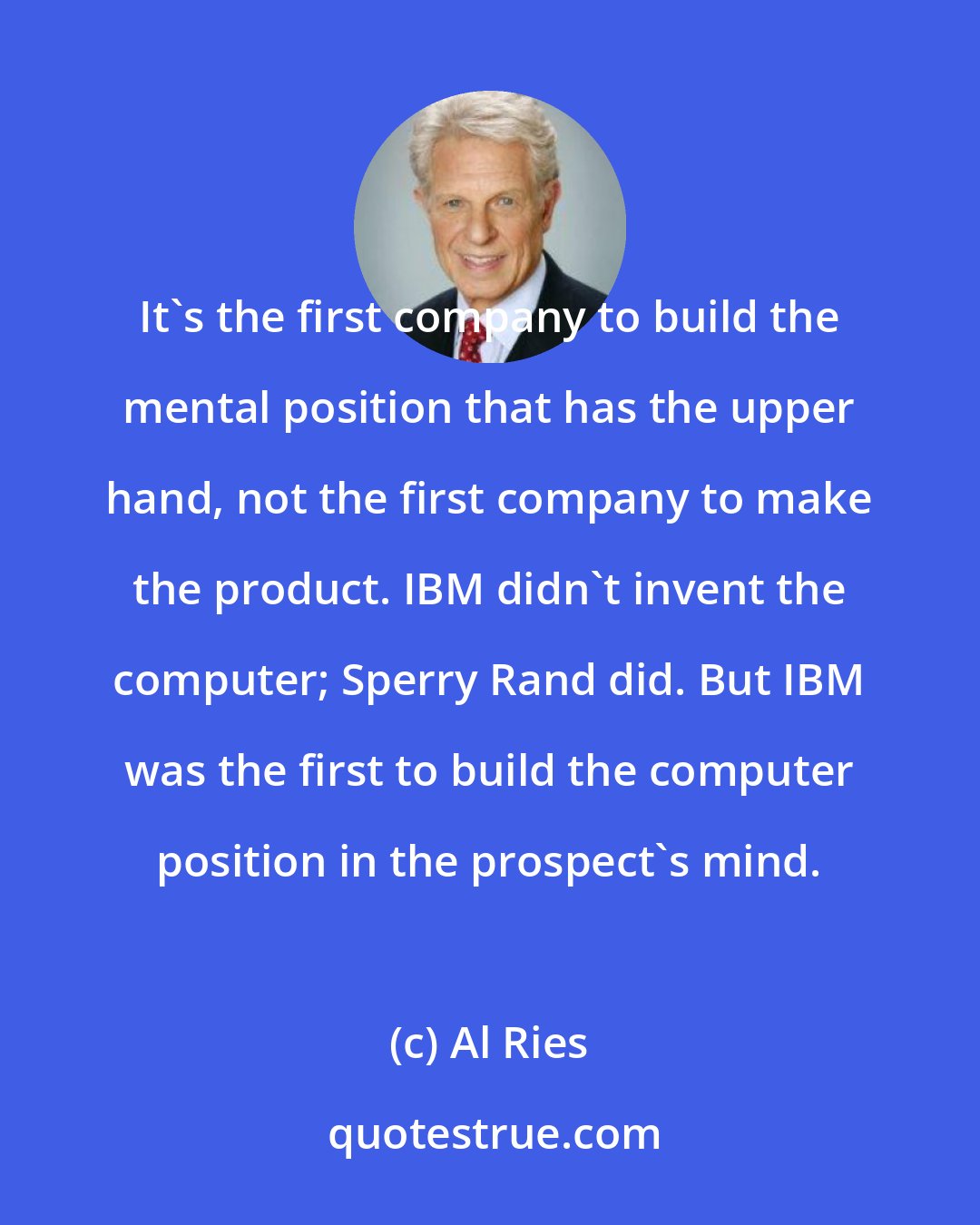 Al Ries: It's the first company to build the mental position that has the upper hand, not the first company to make the product. IBM didn't invent the computer; Sperry Rand did. But IBM was the first to build the computer position in the prospect's mind.