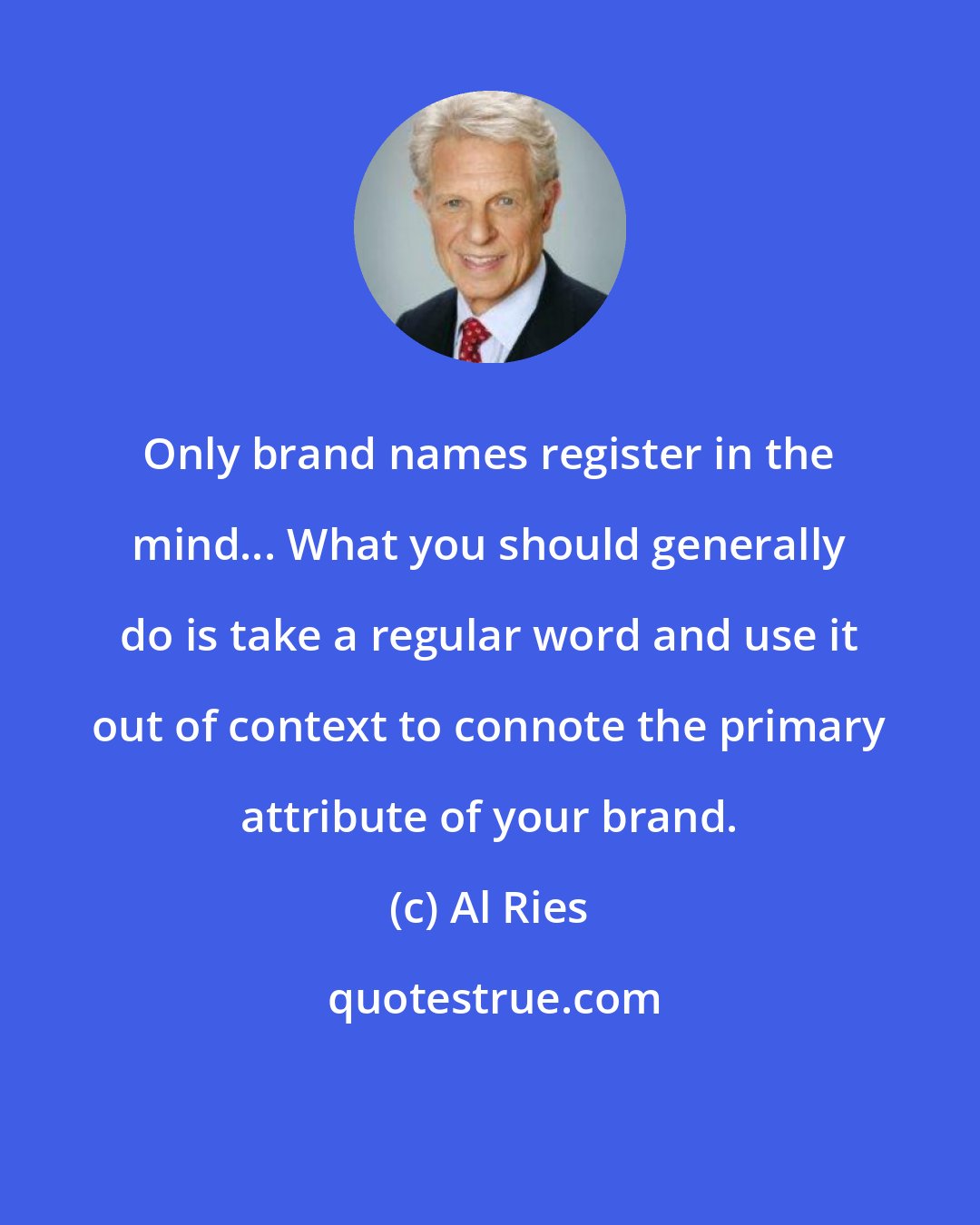 Al Ries: Only brand names register in the mind... What you should generally do is take a regular word and use it out of context to connote the primary attribute of your brand.