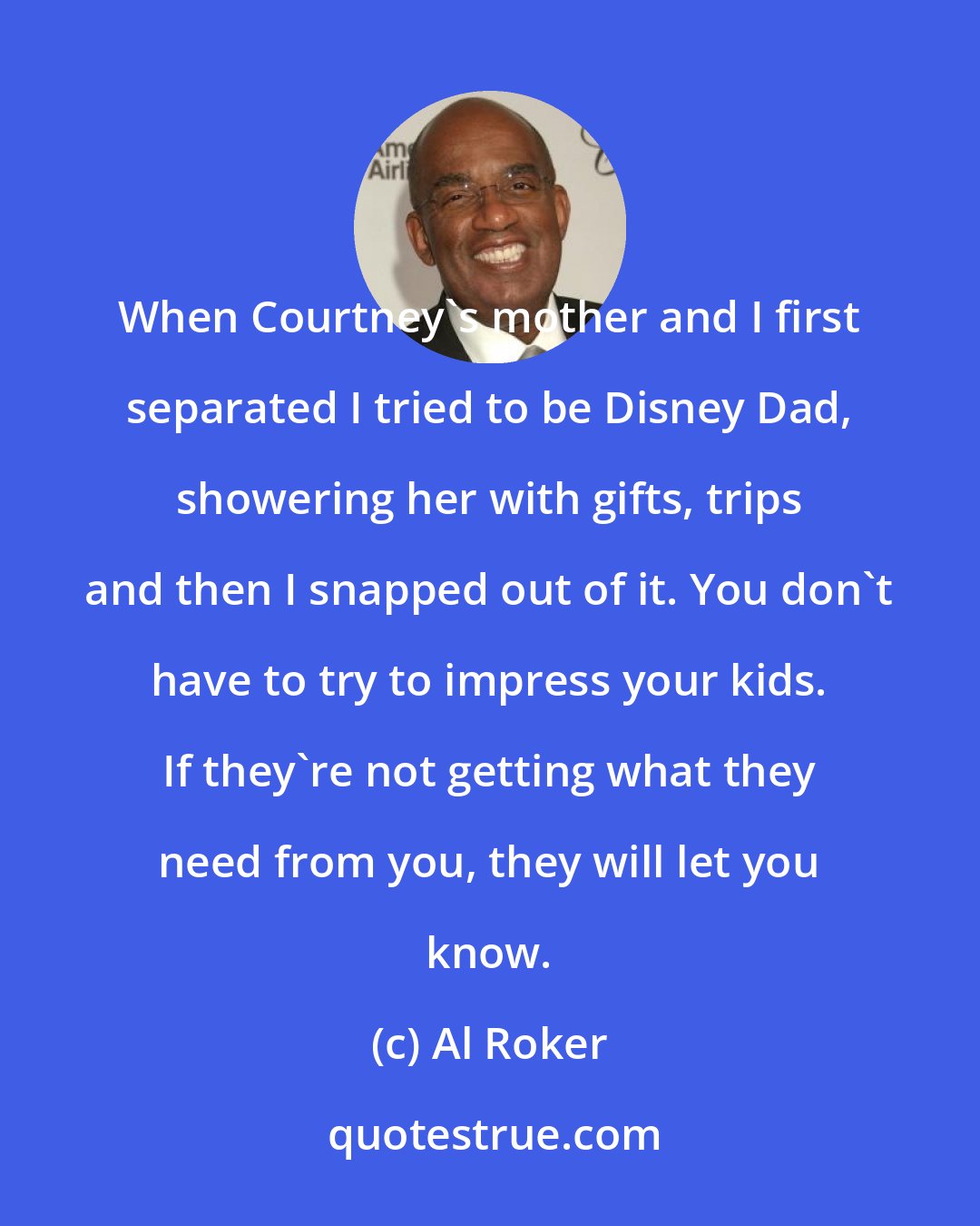 Al Roker: When Courtney's mother and I first separated I tried to be Disney Dad, showering her with gifts, trips and then I snapped out of it. You don't have to try to impress your kids. If they're not getting what they need from you, they will let you know.