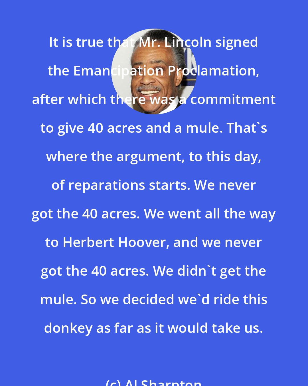 Al Sharpton: It is true that Mr. Lincoln signed the Emancipation Proclamation, after which there was a commitment to give 40 acres and a mule. That's where the argument, to this day, of reparations starts. We never got the 40 acres. We went all the way to Herbert Hoover, and we never got the 40 acres. We didn't get the mule. So we decided we'd ride this donkey as far as it would take us.