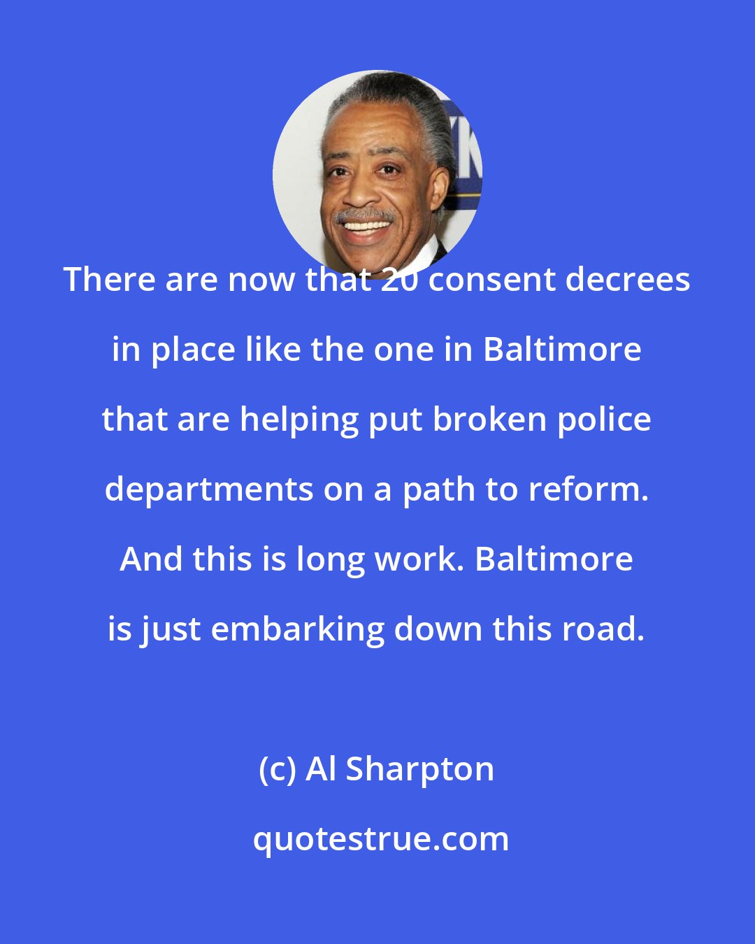Al Sharpton: There are now that 20 consent decrees in place like the one in Baltimore that are helping put broken police departments on a path to reform. And this is long work. Baltimore is just embarking down this road.