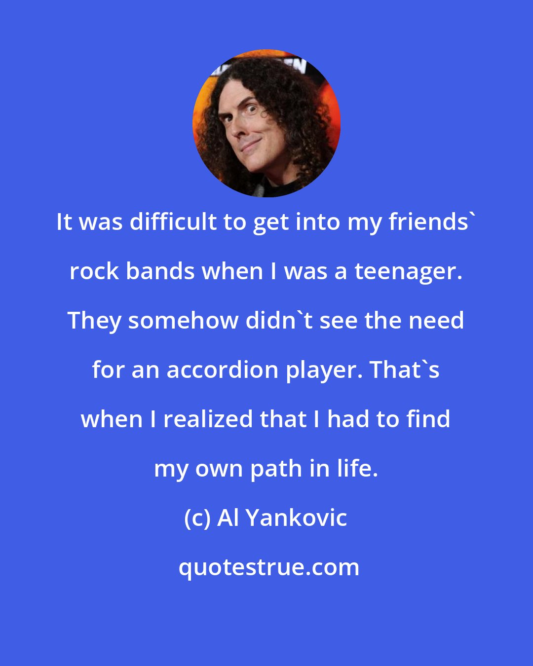 Al Yankovic: It was difficult to get into my friends' rock bands when I was a teenager. They somehow didn't see the need for an accordion player. That's when I realized that I had to find my own path in life.