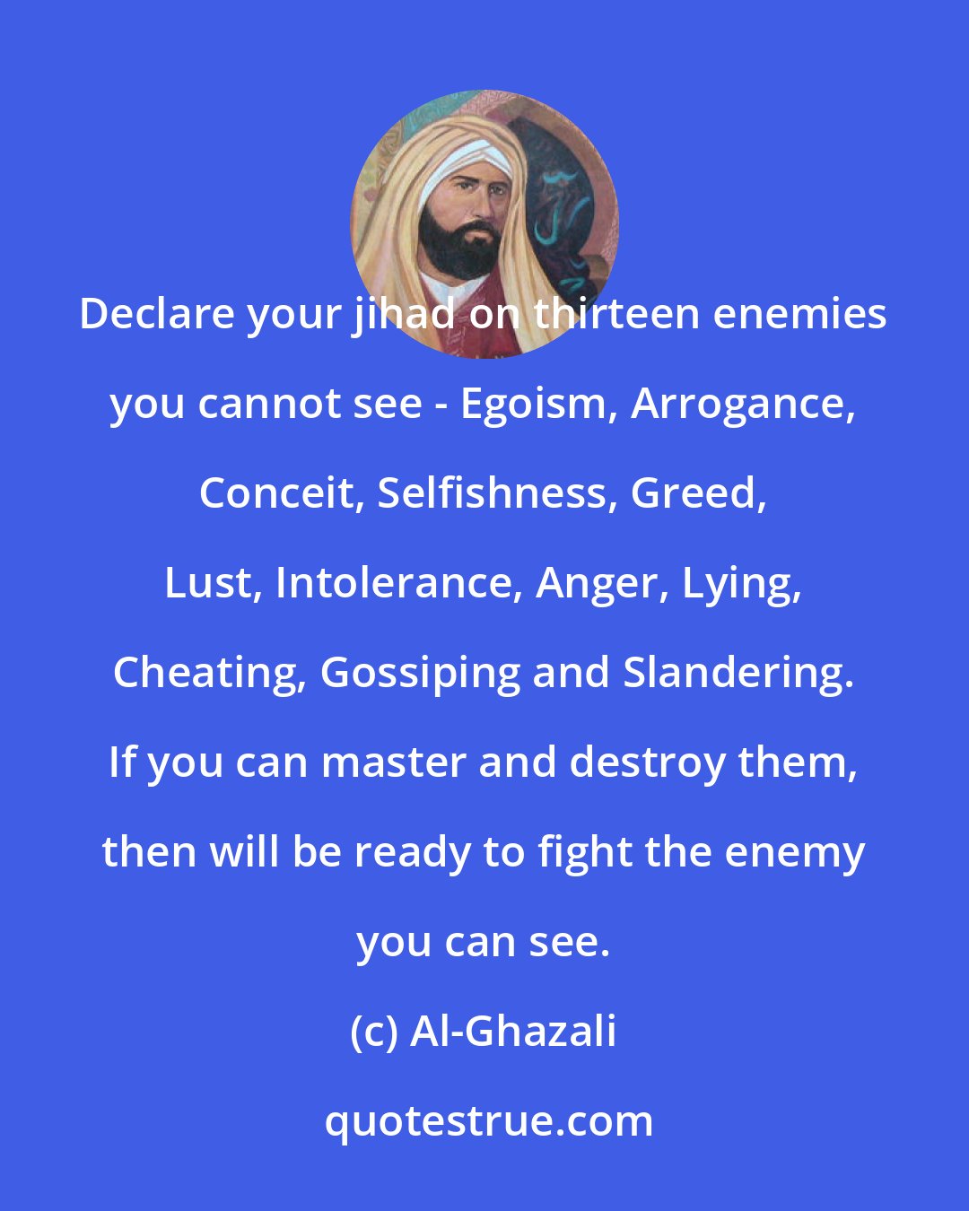 Al-Ghazali: Declare your jihad on thirteen enemies you cannot see - Egoism, Arrogance, Conceit, Selfishness, Greed, Lust, Intolerance, Anger, Lying, Cheating, Gossiping and Slandering. If you can master and destroy them, then will be ready to fight the enemy you can see.