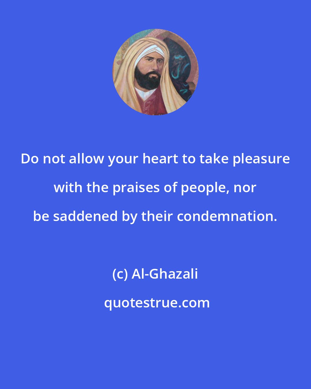 Al-Ghazali: Do not allow your heart to take pleasure with the praises of people, nor be saddened by their condemnation.