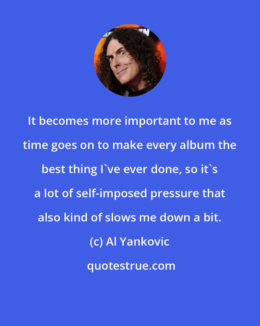 Al Yankovic: It becomes more important to me as time goes on to make every album the best thing I've ever done, so it's a lot of self-imposed pressure that also kind of slows me down a bit.