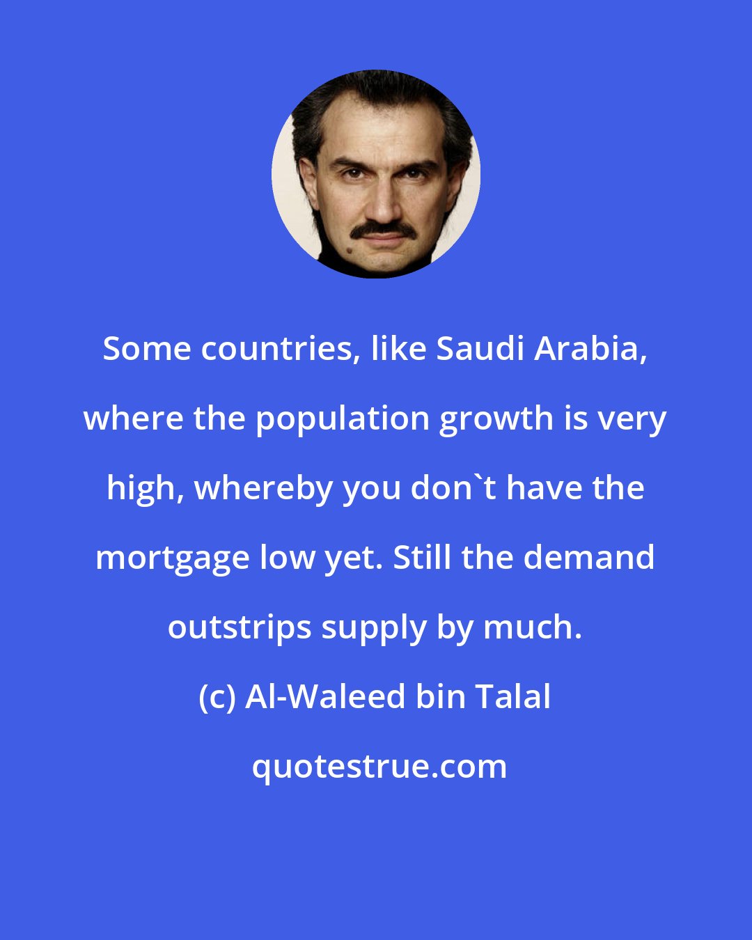 Al-Waleed bin Talal: Some countries, like Saudi Arabia, where the population growth is very high, whereby you don't have the mortgage low yet. Still the demand outstrips supply by much.