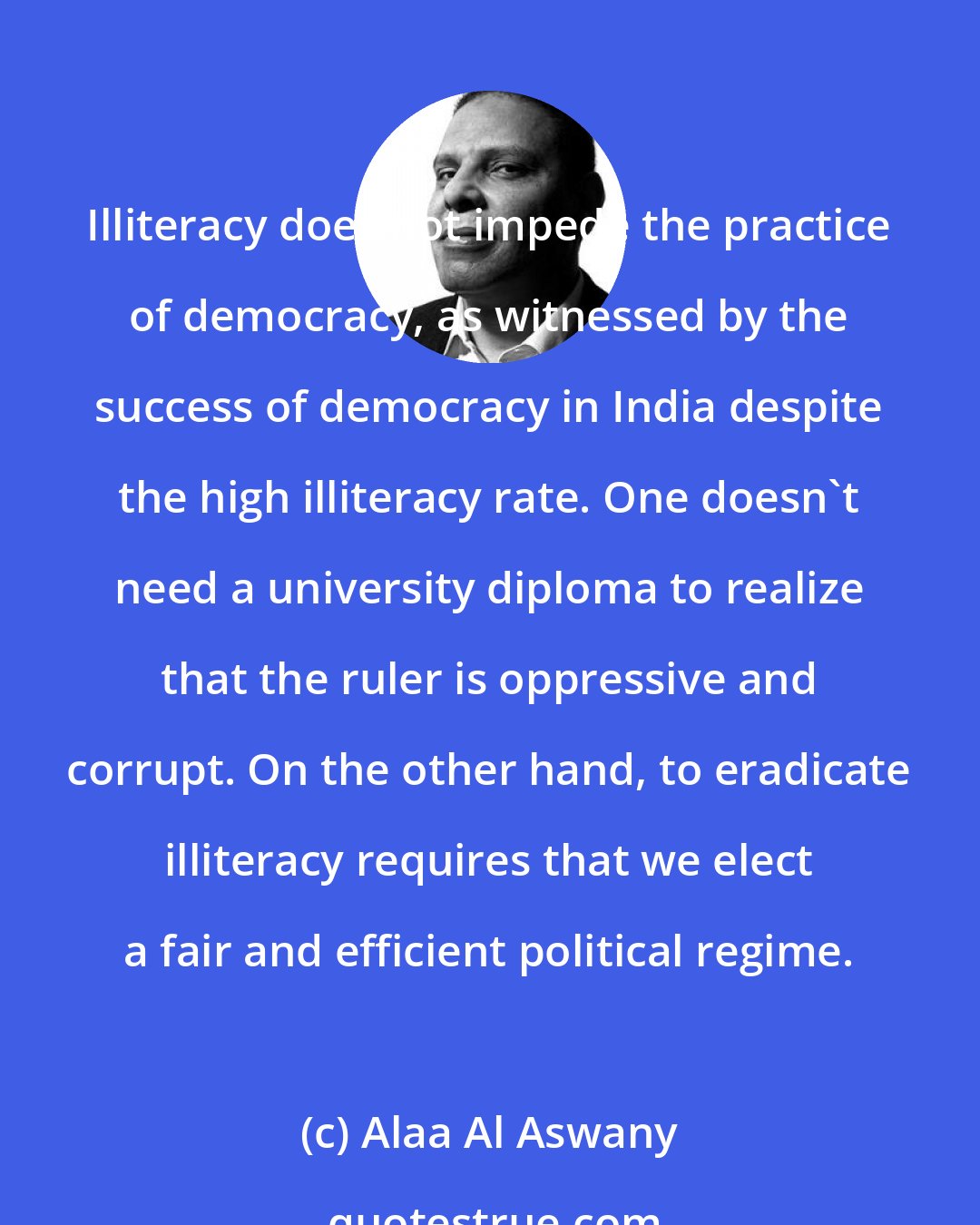 Alaa Al Aswany: Illiteracy does not impede the practice of democracy, as witnessed by the success of democracy in India despite the high illiteracy rate. One doesn't need a university diploma to realize that the ruler is oppressive and corrupt. On the other hand, to eradicate illiteracy requires that we elect a fair and efficient political regime.