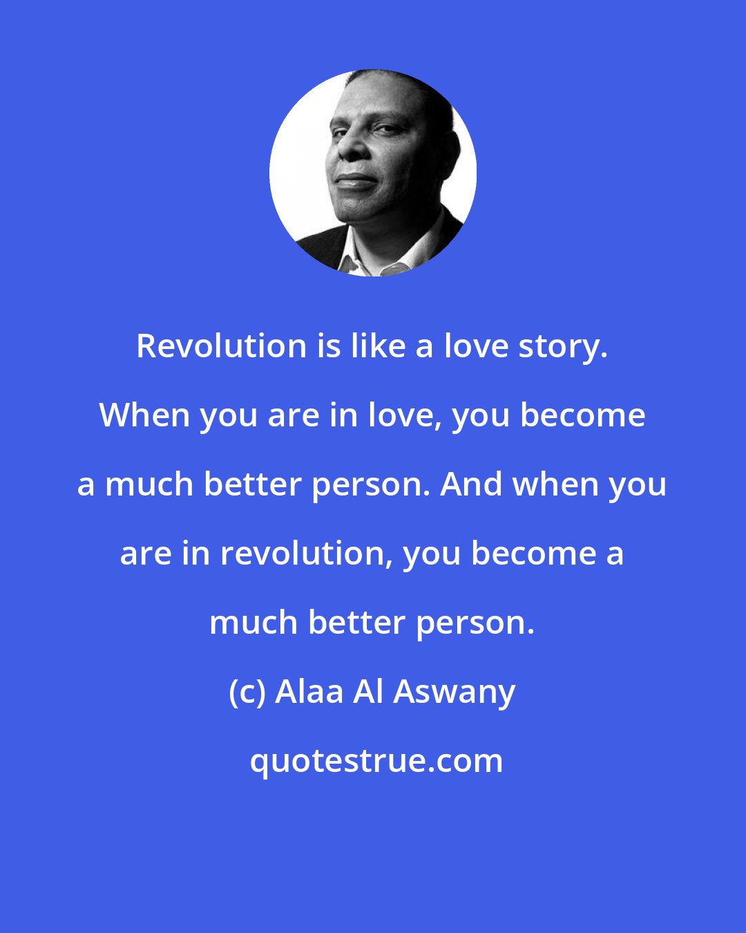 Alaa Al Aswany: Revolution is like a love story. When you are in love, you become a much better person. And when you are in revolution, you become a much better person.