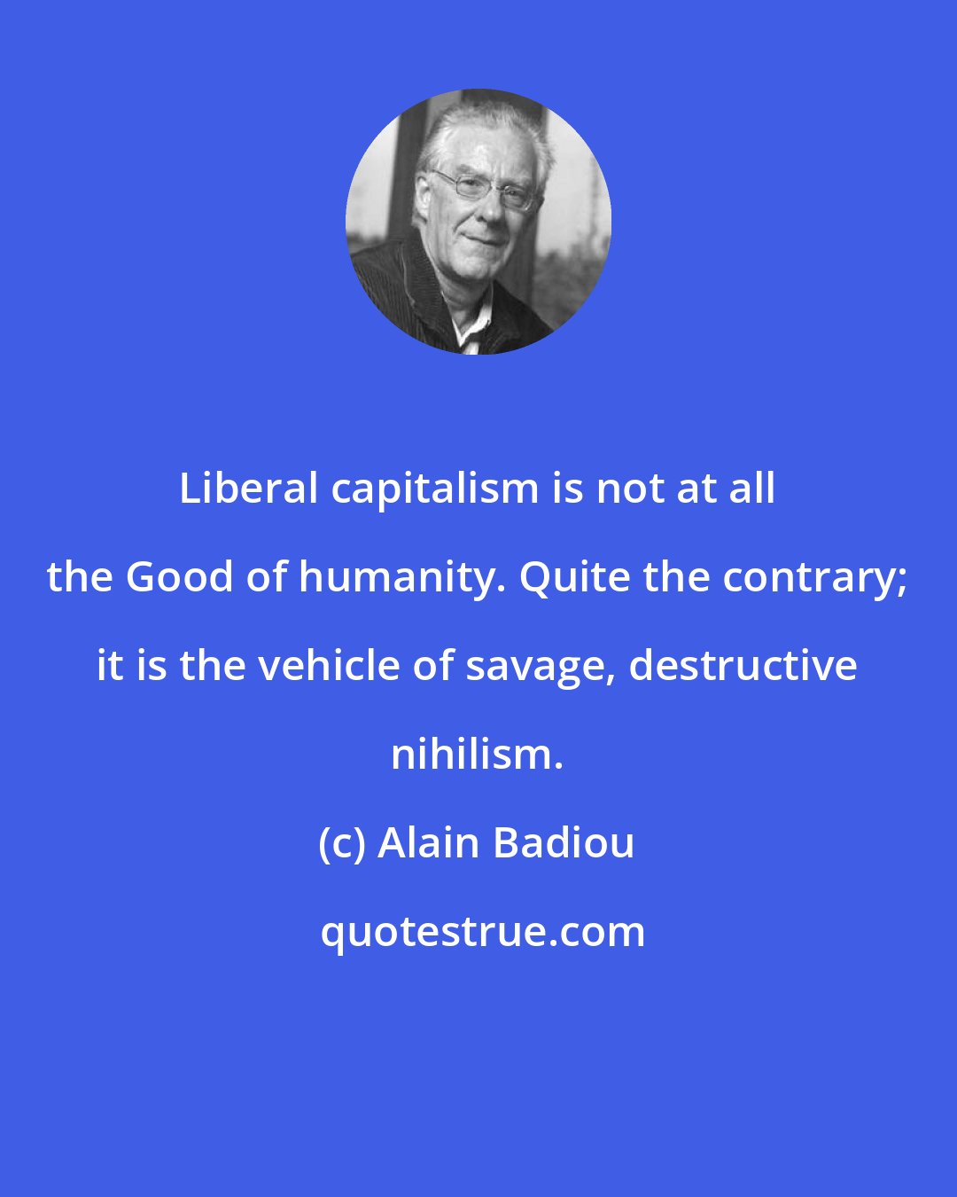Alain Badiou: Liberal capitalism is not at all the Good of humanity. Quite the contrary; it is the vehicle of savage, destructive nihilism.
