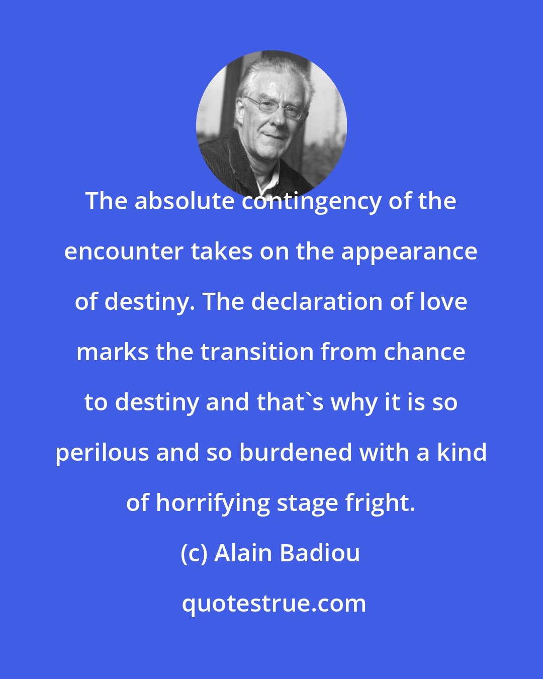 Alain Badiou: The absolute contingency of the encounter takes on the appearance of destiny. The declaration of love marks the transition from chance to destiny and that's why it is so perilous and so burdened with a kind of horrifying stage fright.