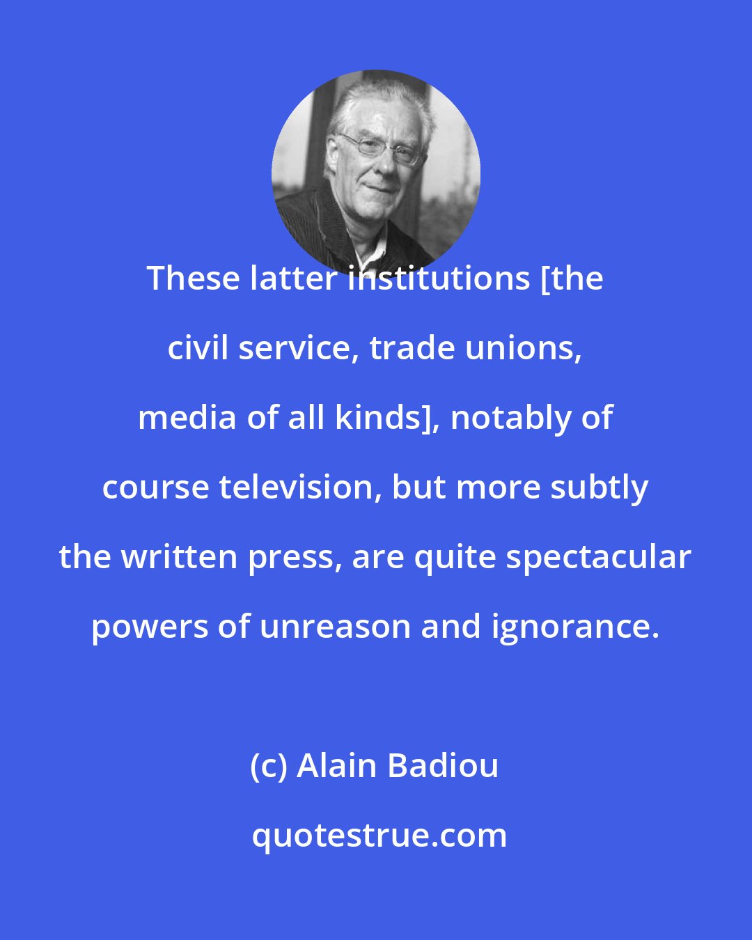 Alain Badiou: These latter institutions [the civil service, trade unions, media of all kinds], notably of course television, but more subtly the written press, are quite spectacular powers of unreason and ignorance.