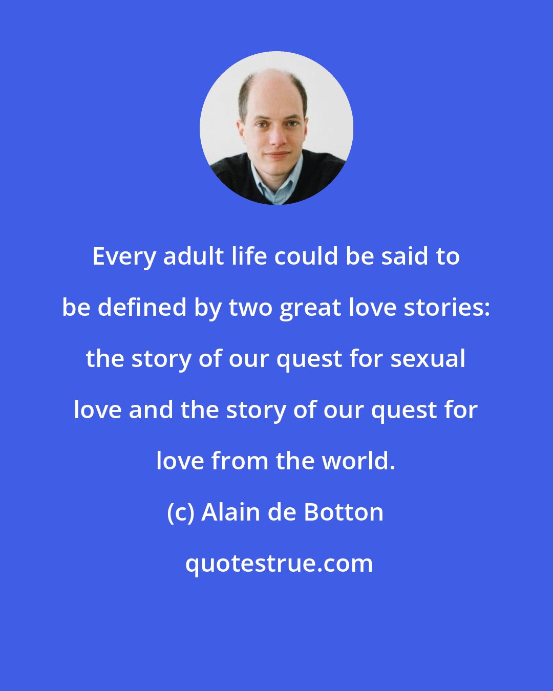 Alain de Botton: Every adult life could be said to be defined by two great love stories: the story of our quest for sexual love and the story of our quest for love from the world.